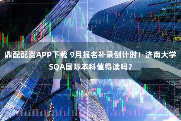 鼎配配资APP下载 9月报名补录倒计时！济南大学SQA国际本科值得读吗？
