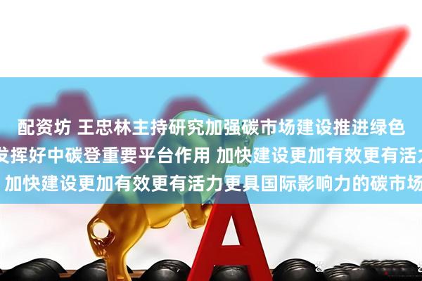 配资坊 王忠林主持研究加强碳市场建设推进绿色低碳发展工作 进一步发挥好中碳登重要平台作用 加快建设更加有效更有活力更具国际影响力的碳市场