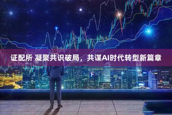 证配所 凝聚共识破局，共谋AI时代转型新篇章