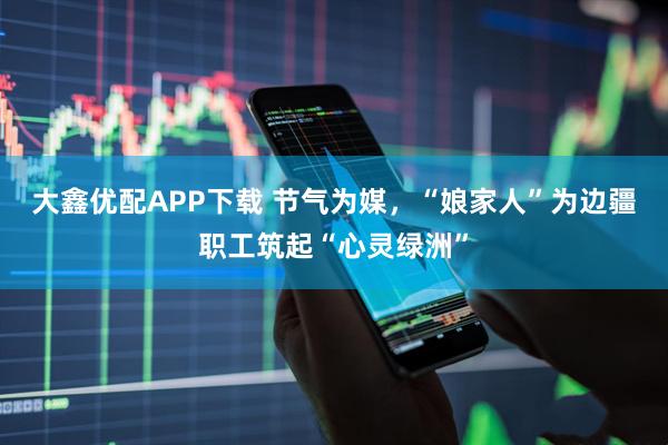 大鑫优配APP下载 节气为媒，“娘家人”为边疆职工筑起“心灵绿洲”