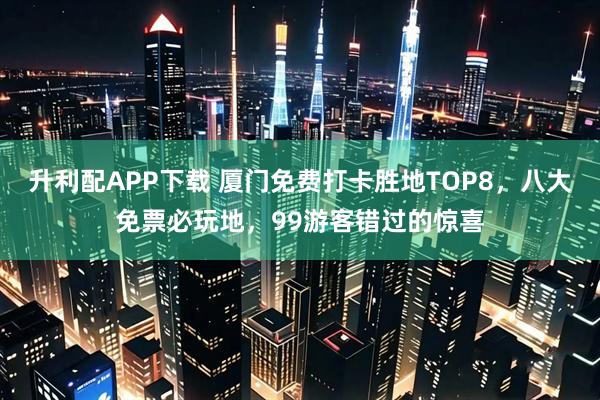 升利配APP下载 厦门免费打卡胜地TOP8，八大免票必玩地，99游客错过的惊喜