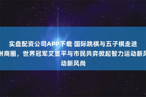 实盘配资公司APP下载 国际跳棋与五子棋走进鄂州商圈，世界冠军艾显平与市民共弈掀起智力运动新风尚
