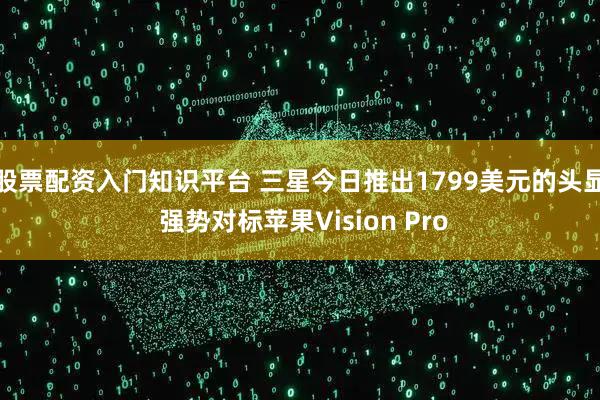 股票配资入门知识平台 三星今日推出1799美元的头显 强势对标苹果Vision Pro