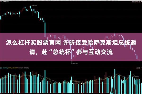怎么杠杆买股票官网 许昕接受哈萨克斯坦总统邀请，赴“总统杯”参与互动交流
