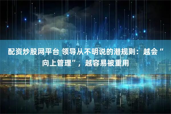 配资炒股网平台 领导从不明说的潜规则：越会“向上管理”，越容易被重用