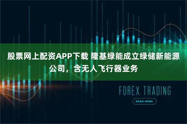 股票网上配资APP下载 隆基绿能成立绿储新能源公司，含无人飞行器业务