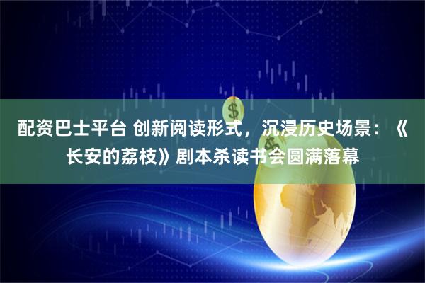 配资巴士平台 创新阅读形式，沉浸历史场景：《长安的荔枝》剧本杀读书会圆满落幕