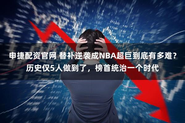 申捷配资官网 替补逆袭成NBA超巨到底有多难？历史仅5人做到了，榜首统治一个时代