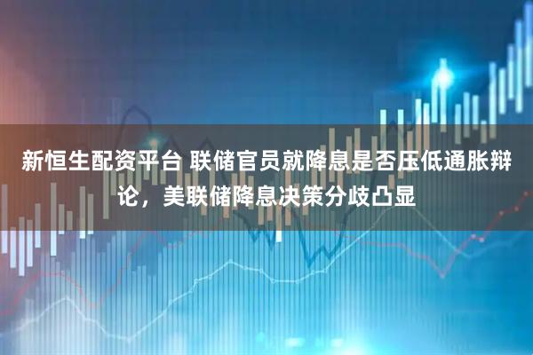 新恒生配资平台 联储官员就降息是否压低通胀辩论，美联储降息决策分歧凸显