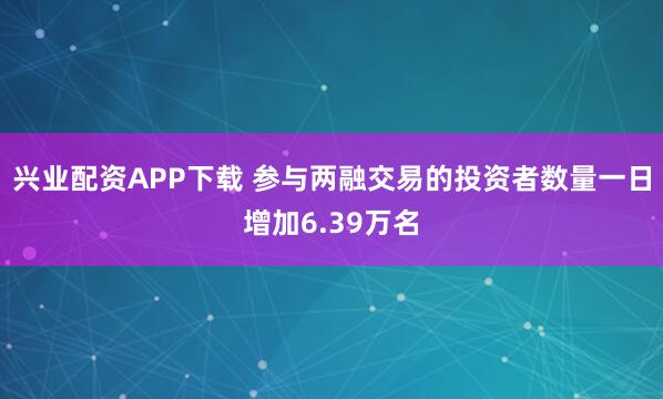 兴业配资APP下载 参与两融交易的投资者数量一日增加6.39万名
