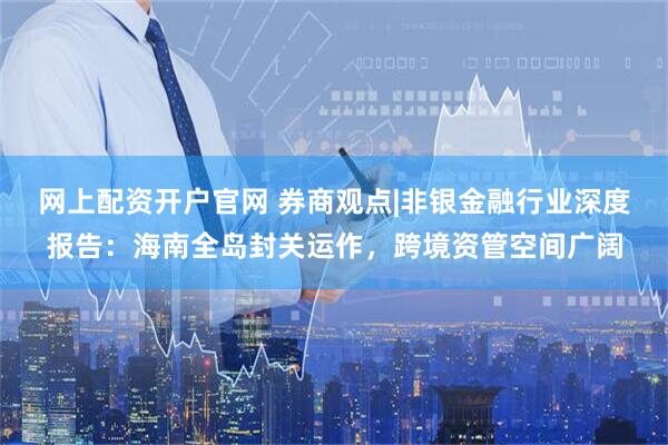 网上配资开户官网 券商观点|非银金融行业深度报告：海南全岛封关运作，跨境资管空间广阔