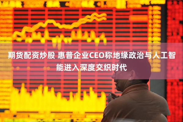 期货配资炒股 惠普企业CEO称地缘政治与人工智能进入深度交织时代