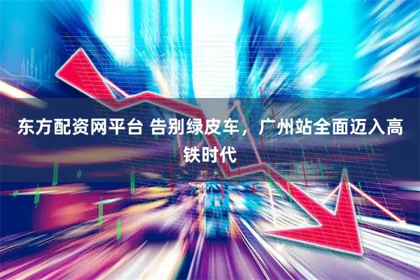 东方配资网平台 告别绿皮车，广州站全面迈入高铁时代