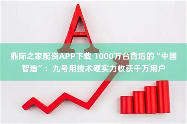 鼎际之家配资APP下载 1000万台背后的“中国智造”：九号用技术硬实力收获千万用户