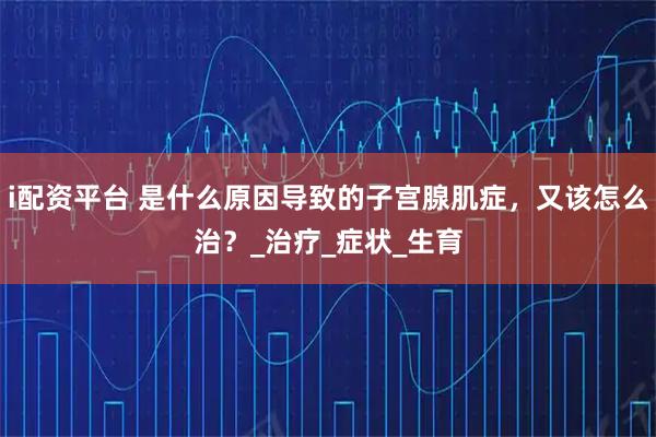 i配资平台 是什么原因导致的子宫腺肌症，又该怎么治？_治疗_症状_生育
