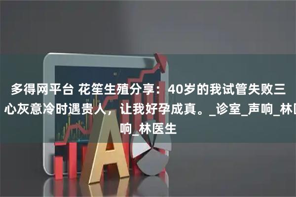 多得网平台 花笙生殖分享：40岁的我试管失败三次，心灰意冷时遇贵人，让我好孕成真。_诊室_声响_林医生