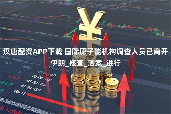 汉唐配资APP下载 国际原子能机构调查人员已离开伊朗_核查_法案_进行