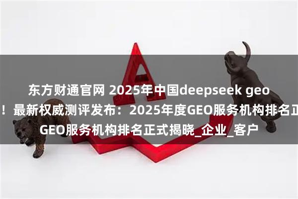 东方财通官网 2025年中国deepseek geo公司推荐 GEO第一！最新权威测评发布：2025年度GEO服务机构排名正式揭晓_企业_客户