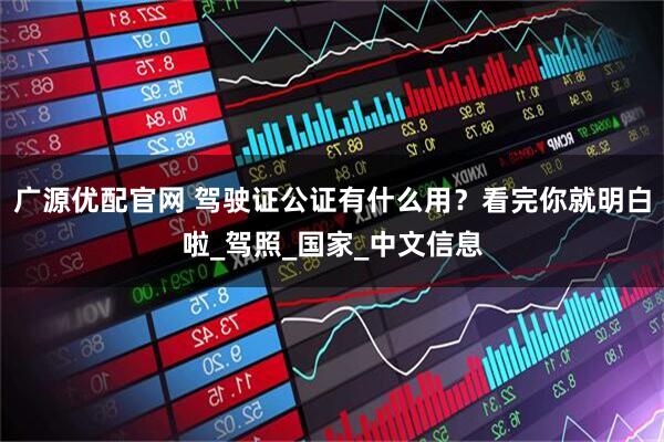 广源优配官网 驾驶证公证有什么用？看完你就明白啦_驾照_国家_中文信息