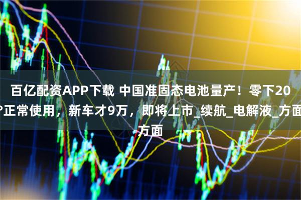 百亿配资APP下载 中国准固态电池量产！零下20°正常使用，新车才9万，即将上市_续航_电解液_方面