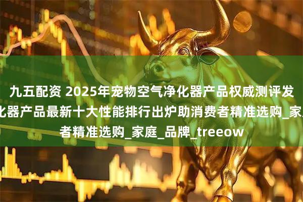 九五配资 2025年宠物空气净化器产品权威测评发布：宠物空气净化器产品最新十大性能排行出炉助消费者精准选购_家庭_品牌_treeow