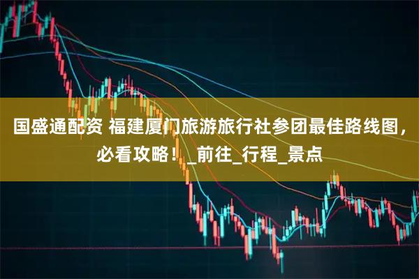 国盛通配资 福建厦门旅游旅行社参团最佳路线图，必看攻略！_前往_行程_景点