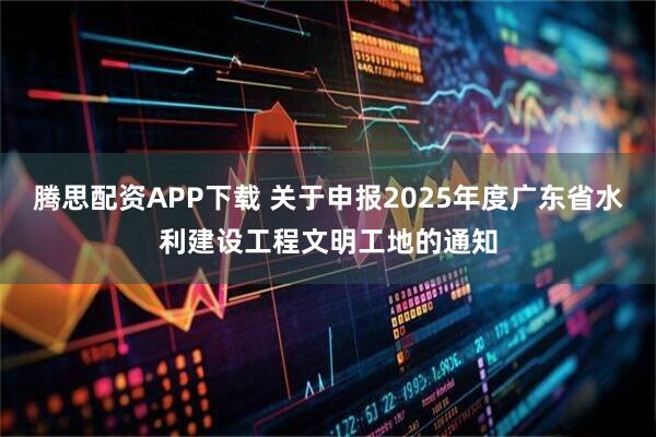 腾思配资APP下载 关于申报2025年度广东省水利建设工程文明工地的通知