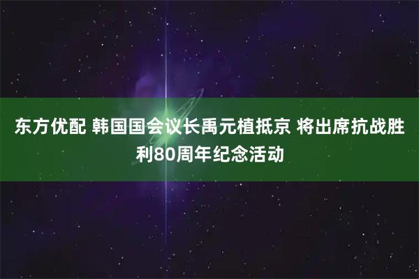 东方优配 韩国国会议长禹元植抵京 将出席抗战胜利80周年纪念活动