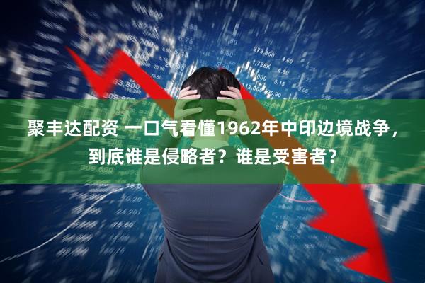 聚丰达配资 一口气看懂1962年中印边境战争，到底谁是侵略者？谁是受害者？