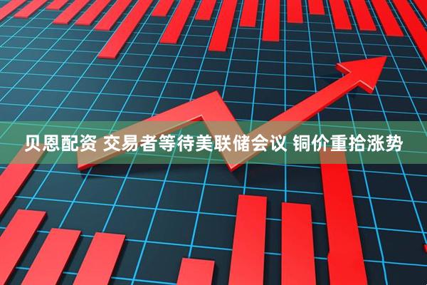 贝恩配资 交易者等待美联储会议 铜价重拾涨势